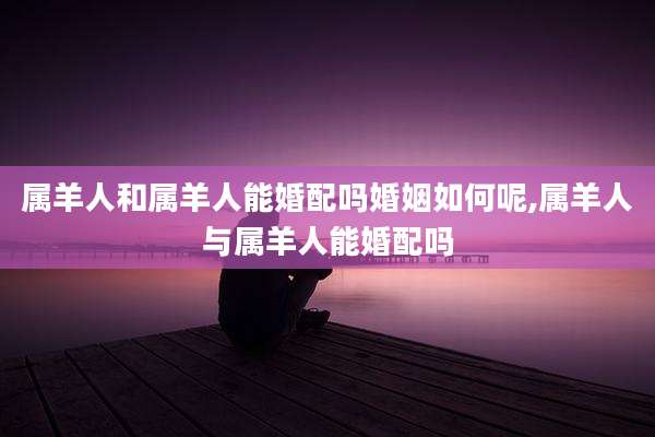 属羊人和属羊人能婚配吗婚姻如何呢,属羊人与属羊人能婚配吗