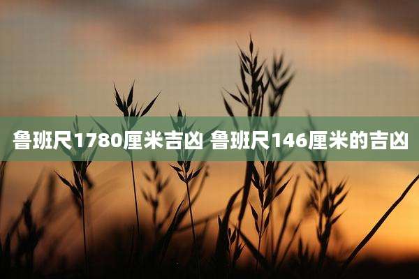 鲁班尺1780厘米吉凶 鲁班尺146厘米的吉凶