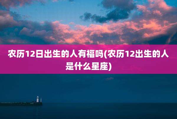 农历12日出生的人有福吗(农历12出生的人是什么星座)
