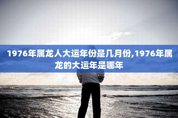1976年属龙人大运年份是几月份,1976年属龙的大运年是哪年