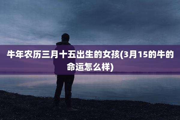 牛年农历三月十五出生的女孩(3月15的牛的命运怎么样)