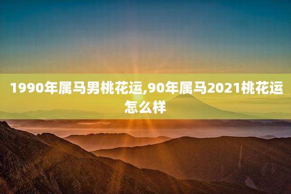 1990年属马男桃花运,90年属马2021桃花运怎么样