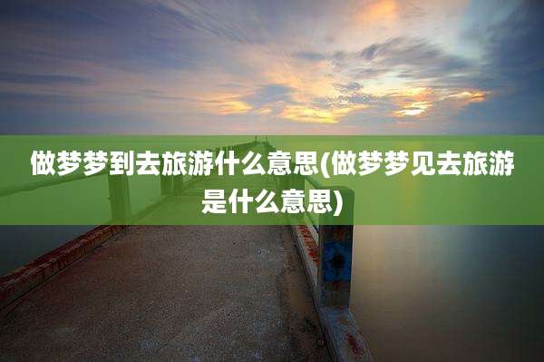 做梦梦到去旅游什么意思(做梦梦见去旅游是什么意思)