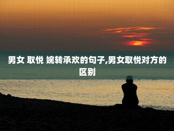 男女 取悦 婉转承欢的句子,男女取悦对方的区别