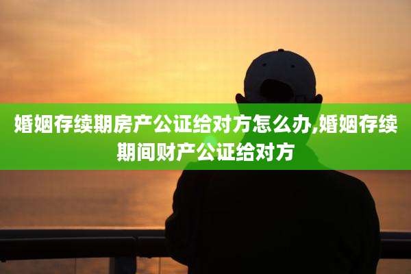 婚姻存续期房产公证给对方怎么办,婚姻存续期间财产公证给对方