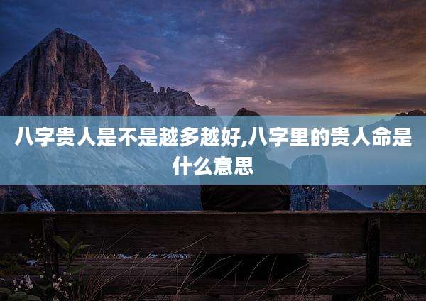 八字贵人是不是越多越好,八字里的贵人命是什么意思