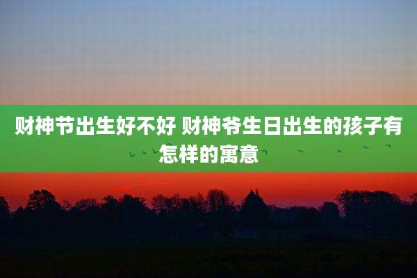 财神节出生好不好 财神爷生日出生的孩子有怎样的寓意