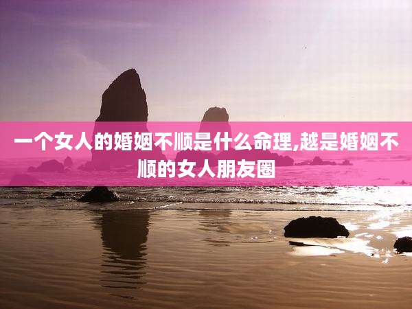 一个女人的婚姻不顺是什么命理,越是婚姻不顺的女人朋友圈