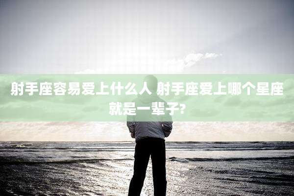 射手座容易爱上什么人 射手座爱上哪个星座就是一辈子?