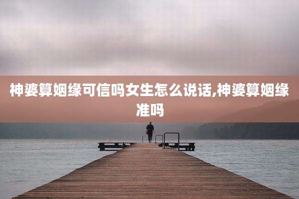 神婆算姻缘可信吗女生怎么说话,神婆算姻缘准吗