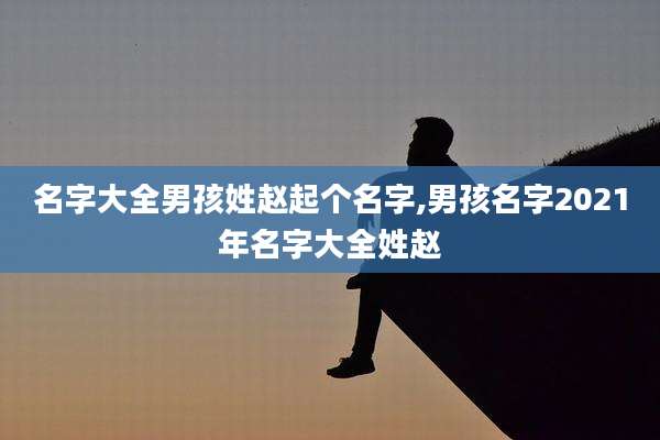 名字大全男孩姓赵起个名字,男孩名字2021年名字大全姓赵