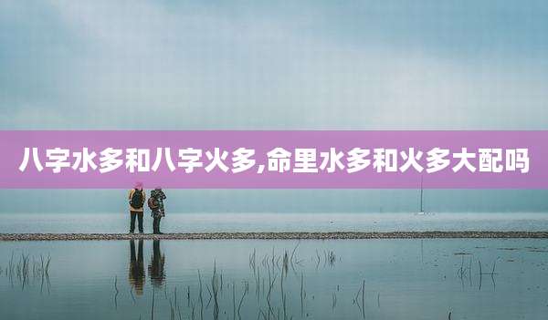 八字水多和八字火多,命里水多和火多大配吗