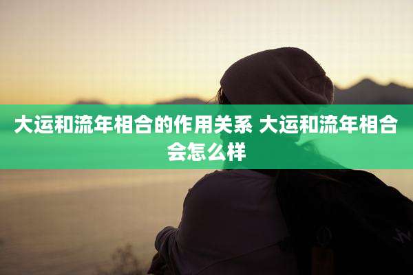大运和流年相合的作用关系 大运和流年相合会怎么样