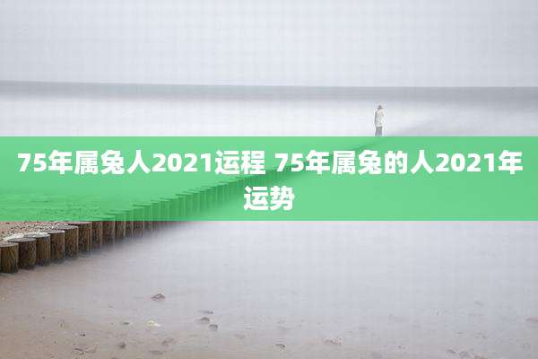 75年属兔人2021运程 75年属兔的人2021年运势