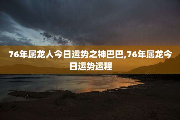 76年属龙人今日运势之神巴巴,76年属龙今日运势运程