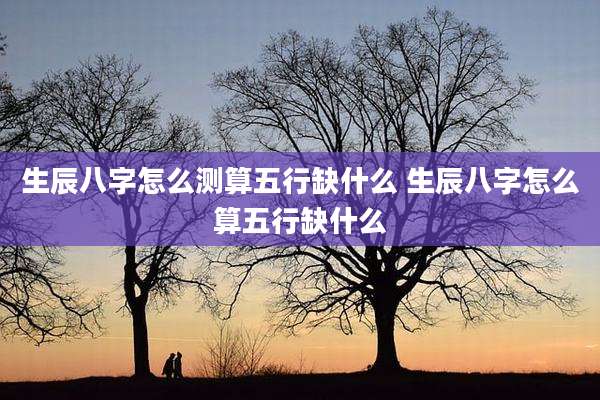 生辰八字怎么测算五行缺什么 生辰八字怎么算五行缺什么