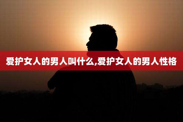 爱护女人的男人叫什么,爱护女人的男人性格