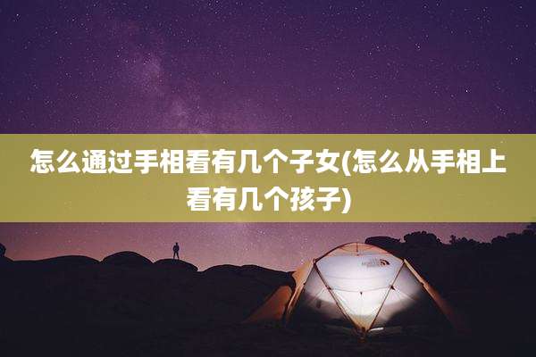 怎么通过手相看有几个子女(怎么从手相上看有几个孩子)