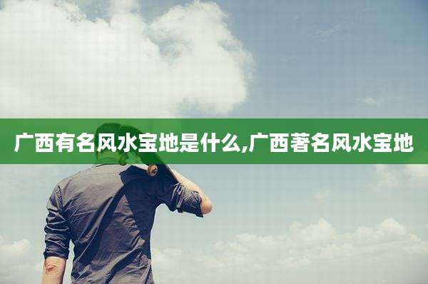 广西有名风水宝地是什么,广西著名风水宝地