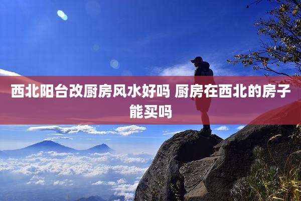 西北阳台改厨房风水好吗 厨房在西北的房子能买吗
