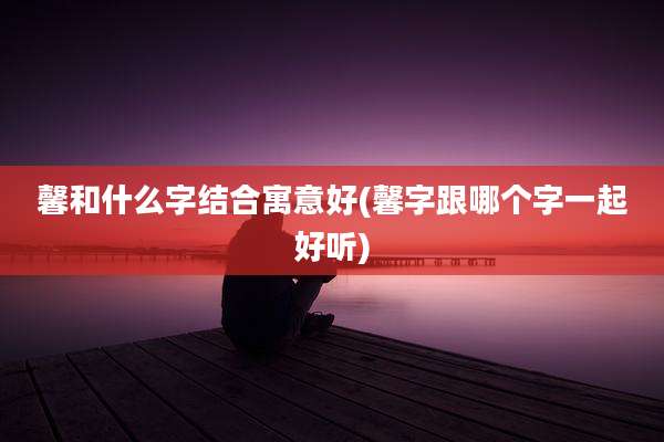 馨和什么字结合寓意好(馨字跟哪个字一起好听)