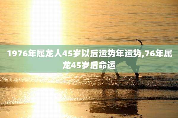 1976年属龙人45岁以后运势年运势,76年属龙45岁后命运