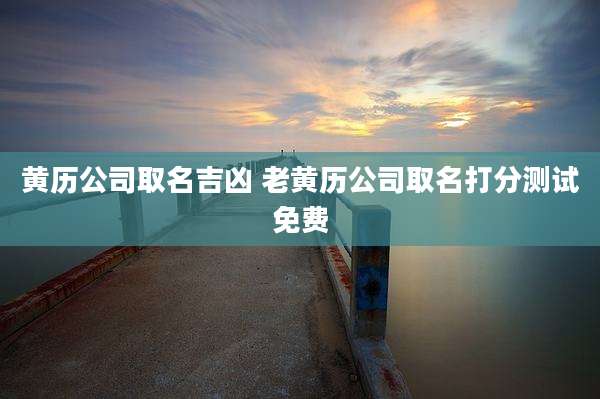 黄历公司取名吉凶 老黄历公司取名打分测试免费