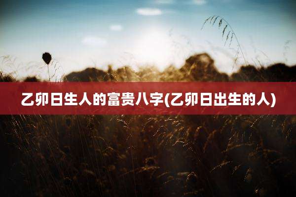 乙卯日生人的富贵八字(乙卯日出生的人)