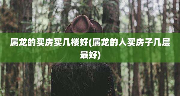 属龙的买房买几楼好(属龙的人买房子几层最好)