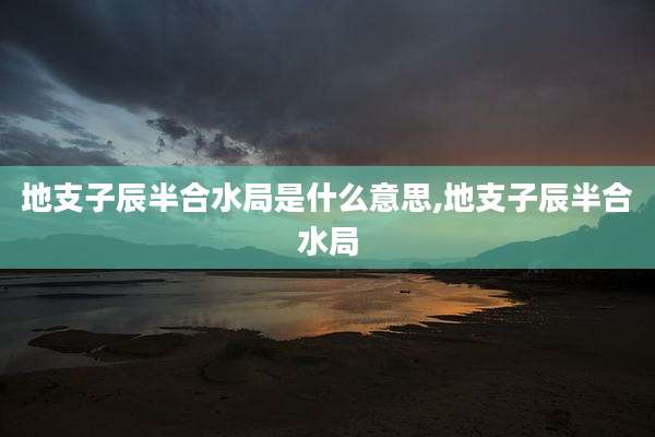 地支子辰半合水局是什么意思,地支子辰半合水局