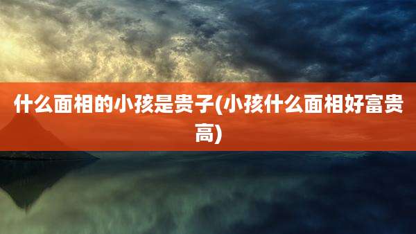 什么面相的小孩是贵子(小孩什么面相好富贵高)