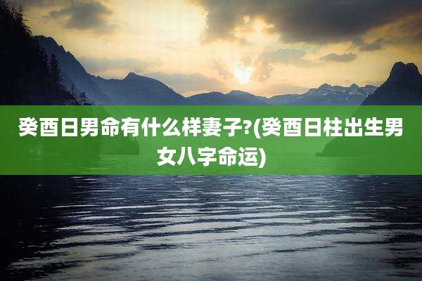 癸酉日男命有什么样妻子?(癸酉日柱出生男女八字命运)