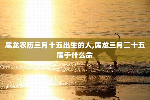 属龙农历三月十五出生的人,属龙三月二十五属于什么命