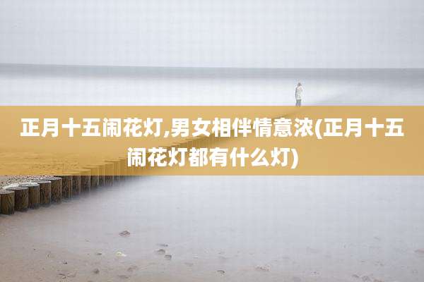 正月十五闹花灯,男女相伴情意浓(正月十五闹花灯都有什么灯)