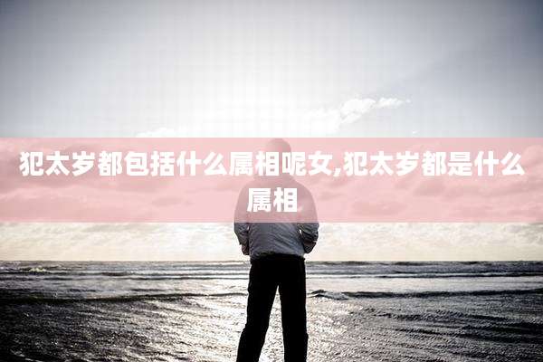 犯太岁都包括什么属相呢女,犯太岁都是什么属相