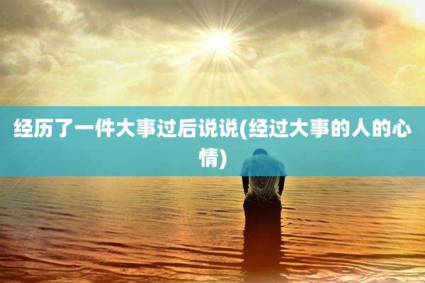 经历了一件大事过后说说(经过大事的人的心情)