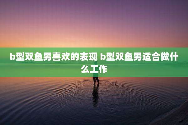 b型双鱼男喜欢的表现 b型双鱼男适合做什么工作