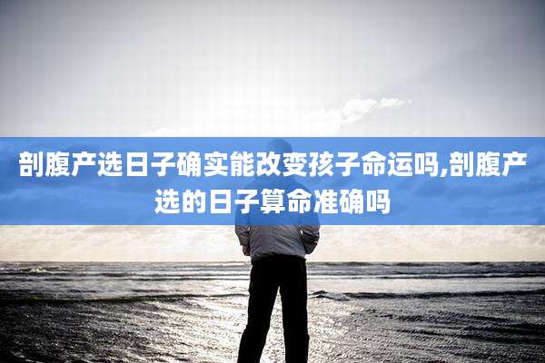 剖腹产选日子确实能改变孩子命运吗,剖腹产选的日子算命准确吗