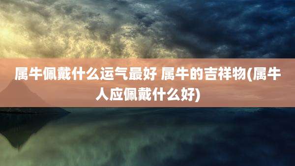 属牛佩戴什么运气最好 属牛的吉祥物(属牛人应佩戴什么好)