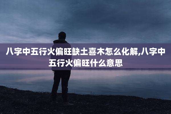 八字中五行火偏旺缺土喜木怎么化解,八字中五行火偏旺什么意思