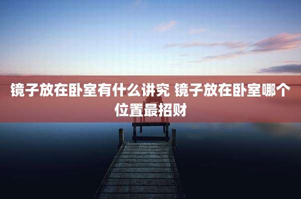 镜子放在卧室有什么讲究 镜子放在卧室哪个位置最招财