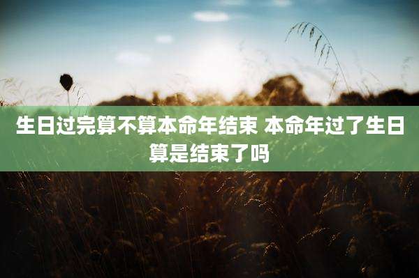 生日过完算不算本命年结束 本命年过了生日算是结束了吗
