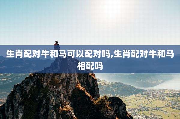 生肖配对牛和马可以配对吗,生肖配对牛和马相配吗