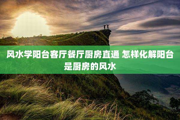 风水学阳台客厅餐厅厨房直通 怎样化解阳台是厨房的风水