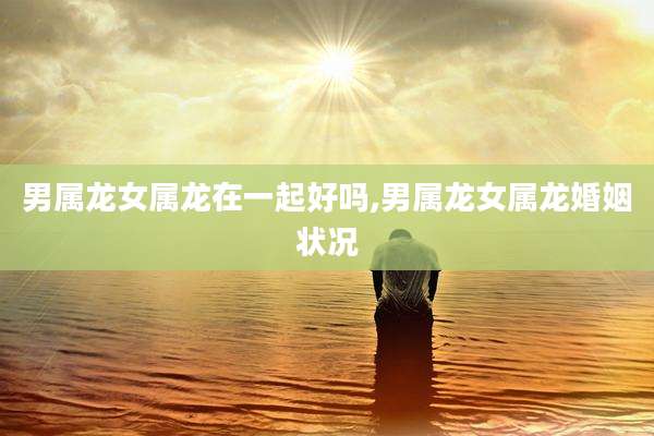 男属龙女属龙在一起好吗,男属龙女属龙婚姻状况