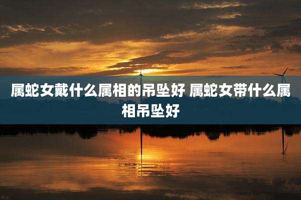 属蛇女戴什么属相的吊坠好 属蛇女带什么属相吊坠好