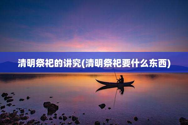清明祭祀的讲究(清明祭祀要什么东西)