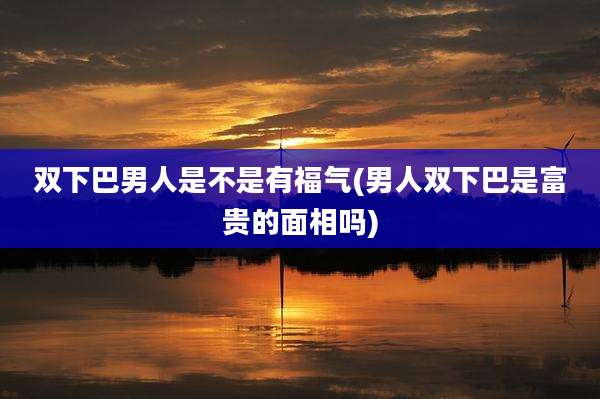 双下巴男人是不是有福气(男人双下巴是富贵的面相吗)