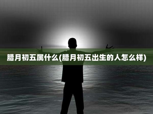 腊月初五属什么(腊月初五出生的人怎么样)