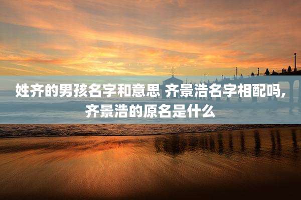 姓齐的男孩名字和意思 齐景浩名字相配吗,齐景浩的原名是什么